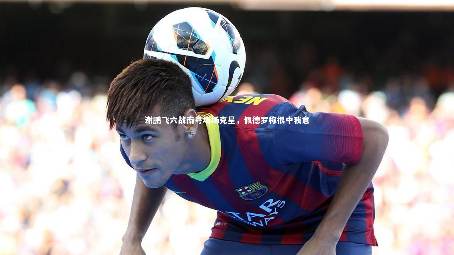 谢鹏飞六战南粤场场克星，佩德罗称很中我意
